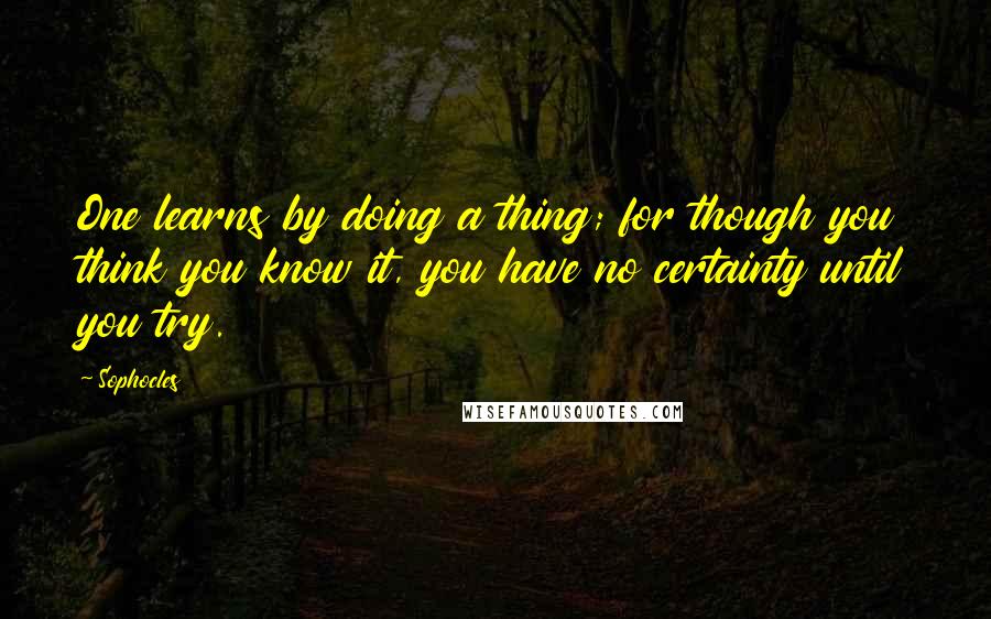 Sophocles Quotes: One learns by doing a thing; for though you think you know it, you have no certainty until you try.