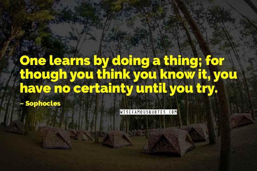 Sophocles Quotes: One learns by doing a thing; for though you think you know it, you have no certainty until you try.