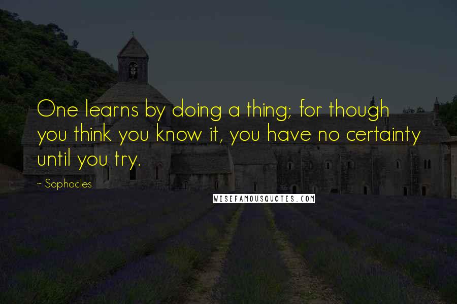 Sophocles Quotes: One learns by doing a thing; for though you think you know it, you have no certainty until you try.