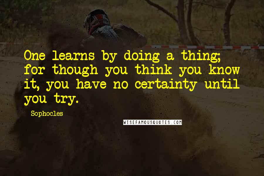 Sophocles Quotes: One learns by doing a thing; for though you think you know it, you have no certainty until you try.