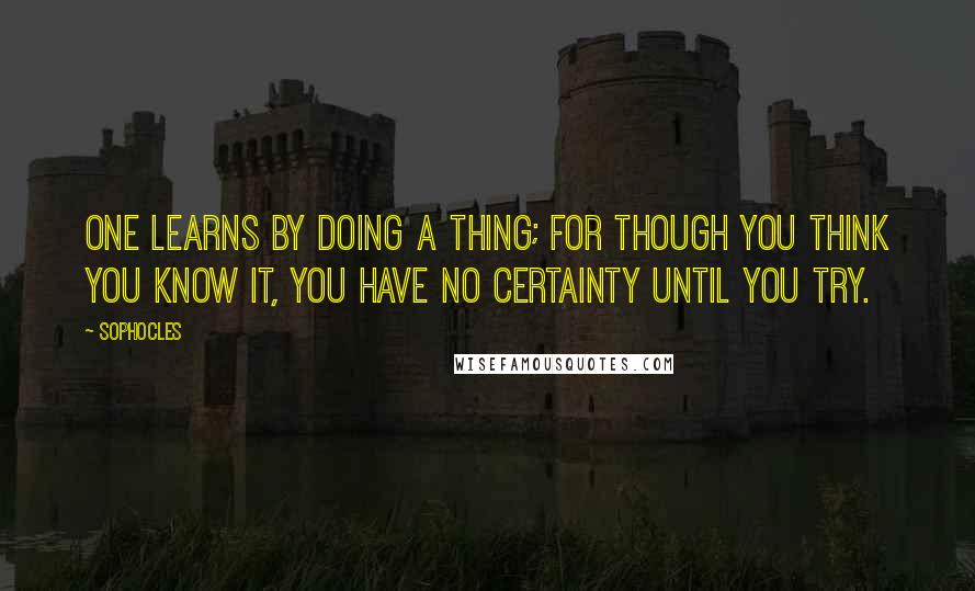 Sophocles Quotes: One learns by doing a thing; for though you think you know it, you have no certainty until you try.