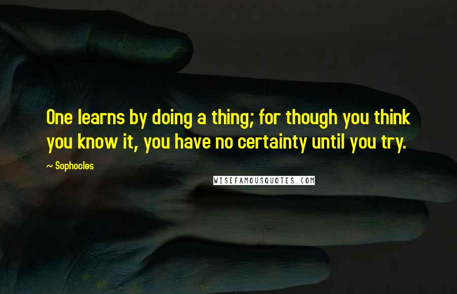 Sophocles Quotes: One learns by doing a thing; for though you think you know it, you have no certainty until you try.