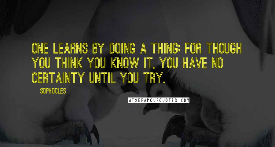 Sophocles Quotes: One learns by doing a thing; for though you think you know it, you have no certainty until you try.