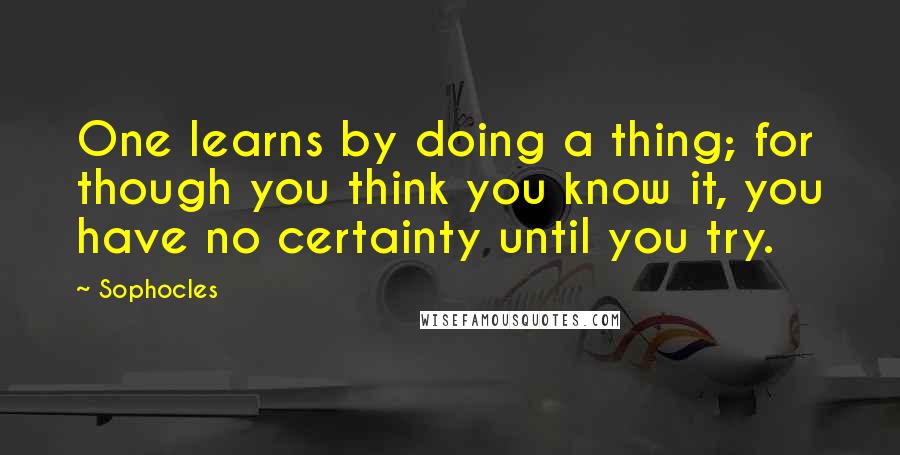 Sophocles Quotes: One learns by doing a thing; for though you think you know it, you have no certainty until you try.