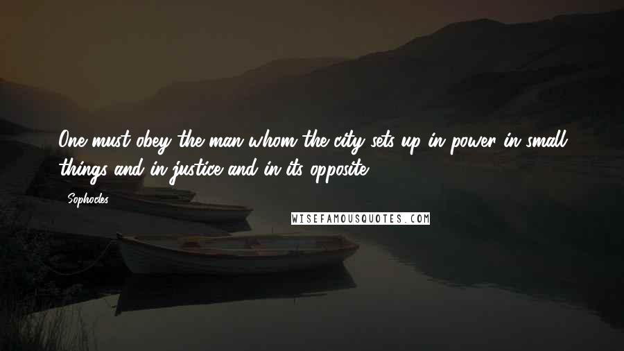 Sophocles Quotes: One must obey the man whom the city sets up in power in small things and in justice and in its opposite.