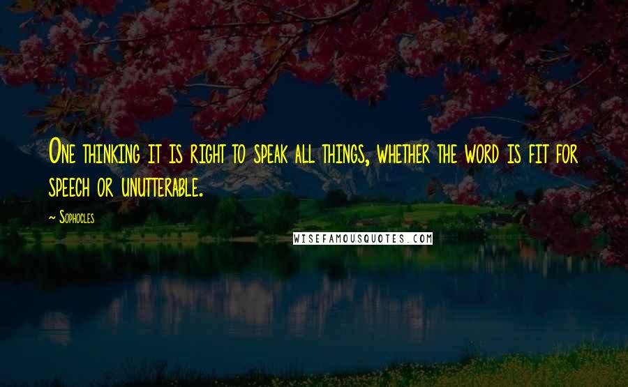 Sophocles Quotes: One thinking it is right to speak all things, whether the word is fit for speech or unutterable.