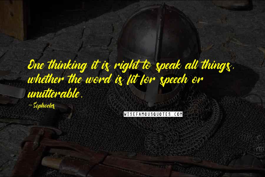 Sophocles Quotes: One thinking it is right to speak all things, whether the word is fit for speech or unutterable.