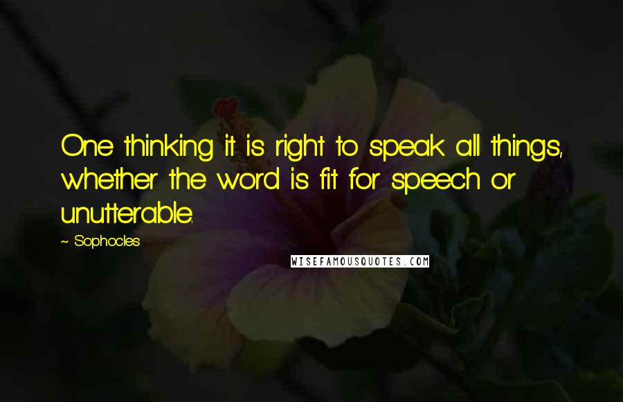 Sophocles Quotes: One thinking it is right to speak all things, whether the word is fit for speech or unutterable.