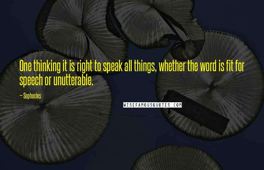 Sophocles Quotes: One thinking it is right to speak all things, whether the word is fit for speech or unutterable.