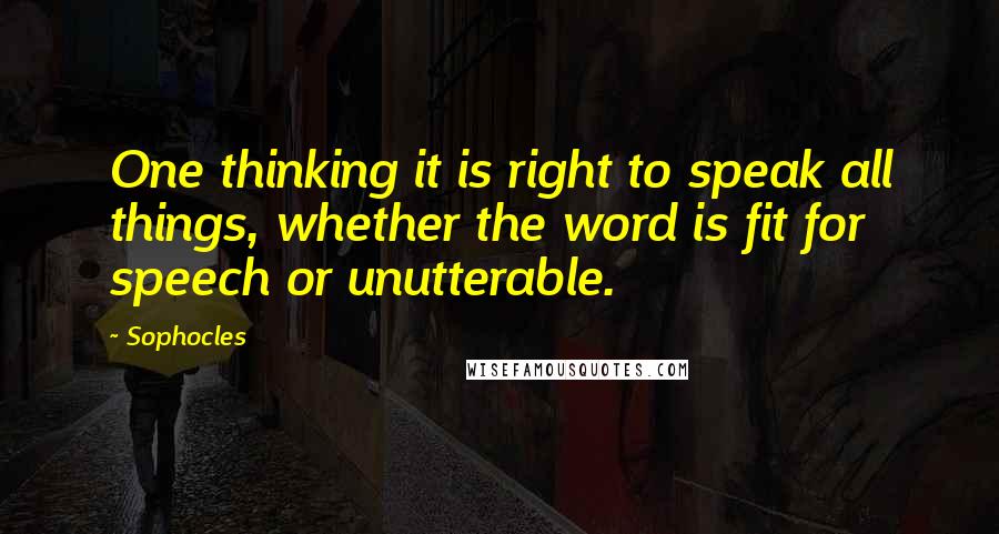 Sophocles Quotes: One thinking it is right to speak all things, whether the word is fit for speech or unutterable.