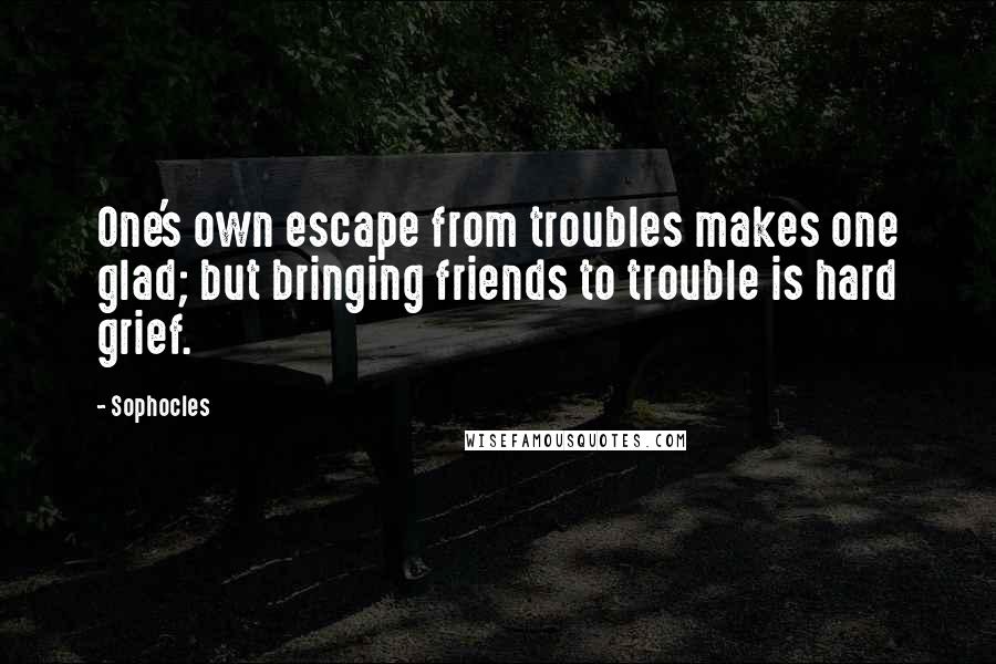 Sophocles Quotes: One's own escape from troubles makes one glad; but bringing friends to trouble is hard grief.