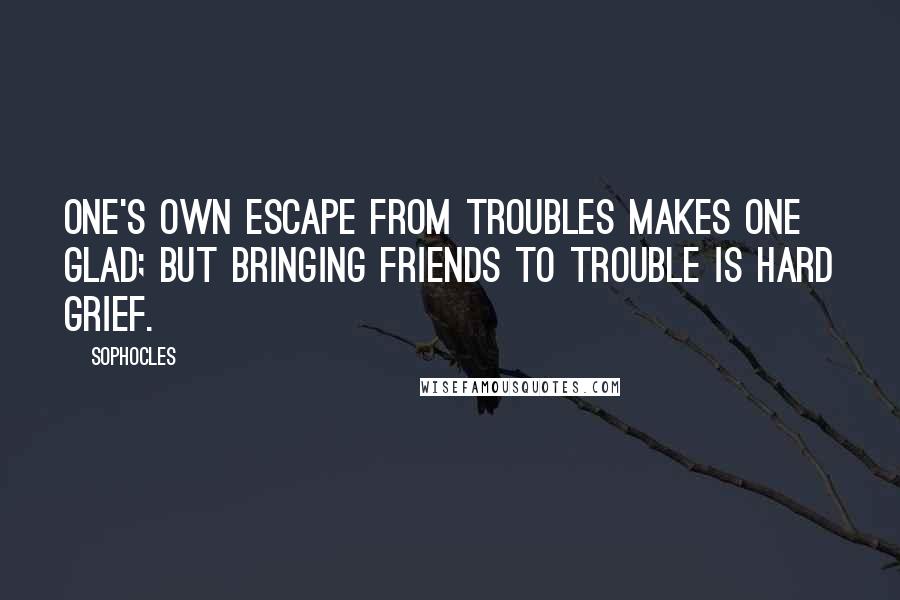 Sophocles Quotes: One's own escape from troubles makes one glad; but bringing friends to trouble is hard grief.