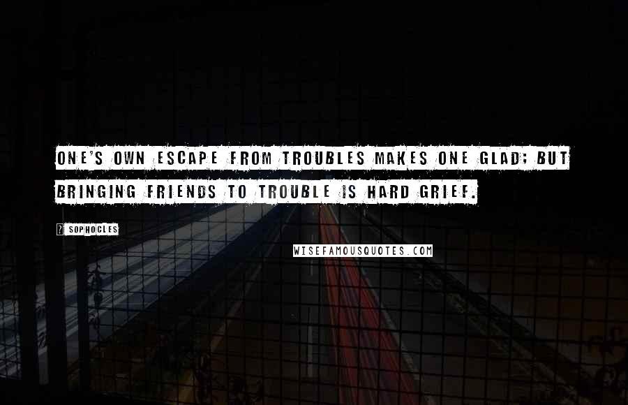 Sophocles Quotes: One's own escape from troubles makes one glad; but bringing friends to trouble is hard grief.