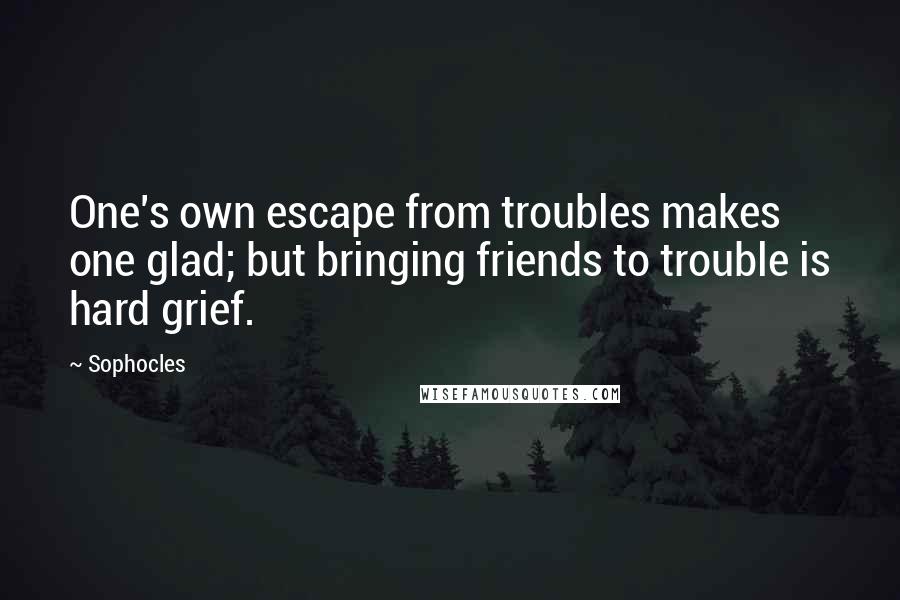 Sophocles Quotes: One's own escape from troubles makes one glad; but bringing friends to trouble is hard grief.