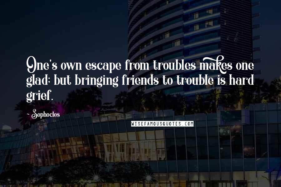 Sophocles Quotes: One's own escape from troubles makes one glad; but bringing friends to trouble is hard grief.