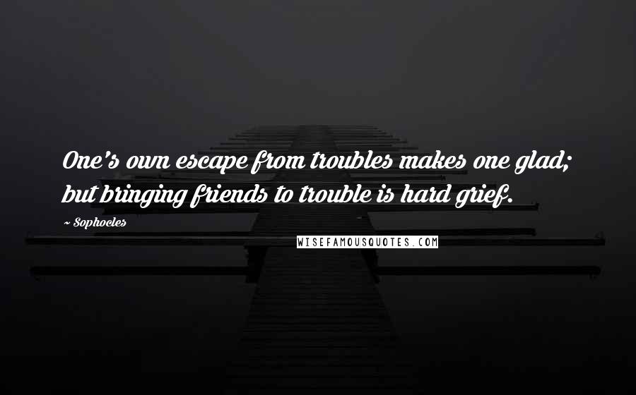 Sophocles Quotes: One's own escape from troubles makes one glad; but bringing friends to trouble is hard grief.