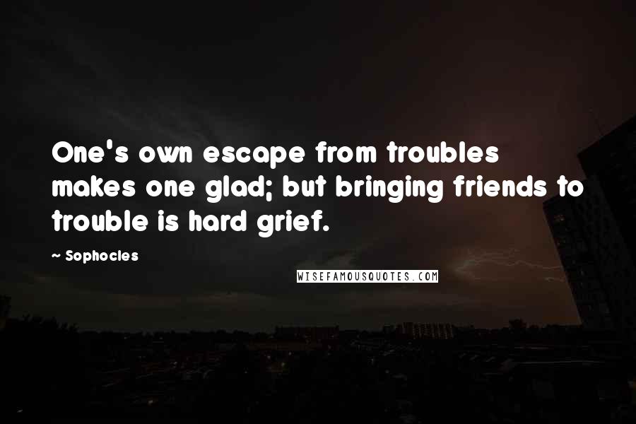 Sophocles Quotes: One's own escape from troubles makes one glad; but bringing friends to trouble is hard grief.