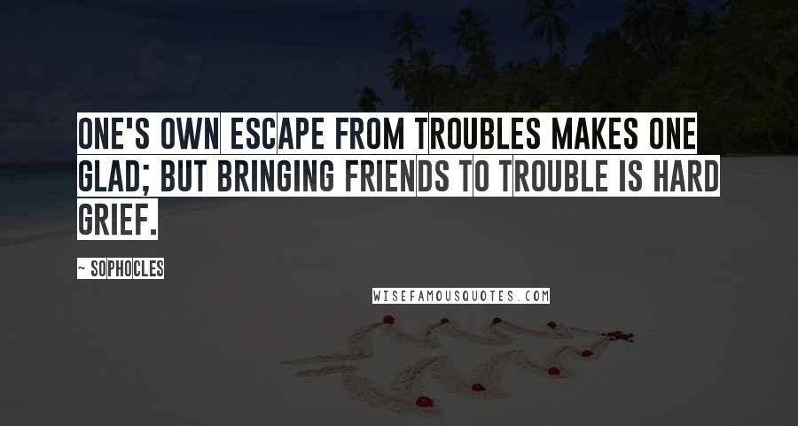 Sophocles Quotes: One's own escape from troubles makes one glad; but bringing friends to trouble is hard grief.