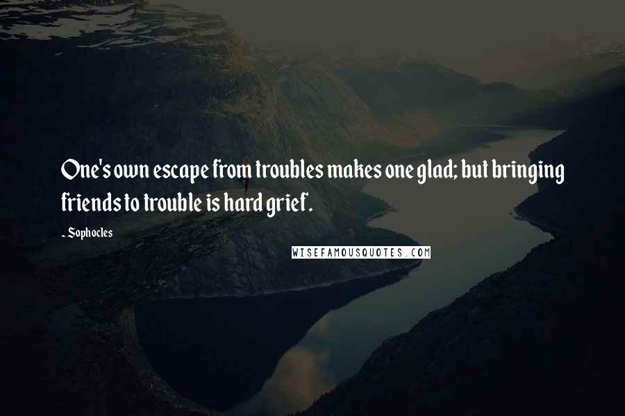 Sophocles Quotes: One's own escape from troubles makes one glad; but bringing friends to trouble is hard grief.