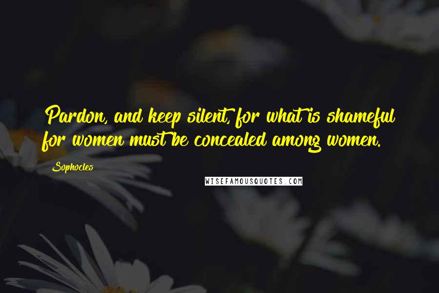 Sophocles Quotes: Pardon, and keep silent, for what is shameful for women must be concealed among women.