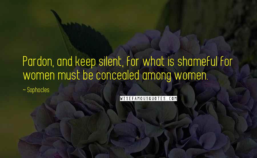 Sophocles Quotes: Pardon, and keep silent, for what is shameful for women must be concealed among women.