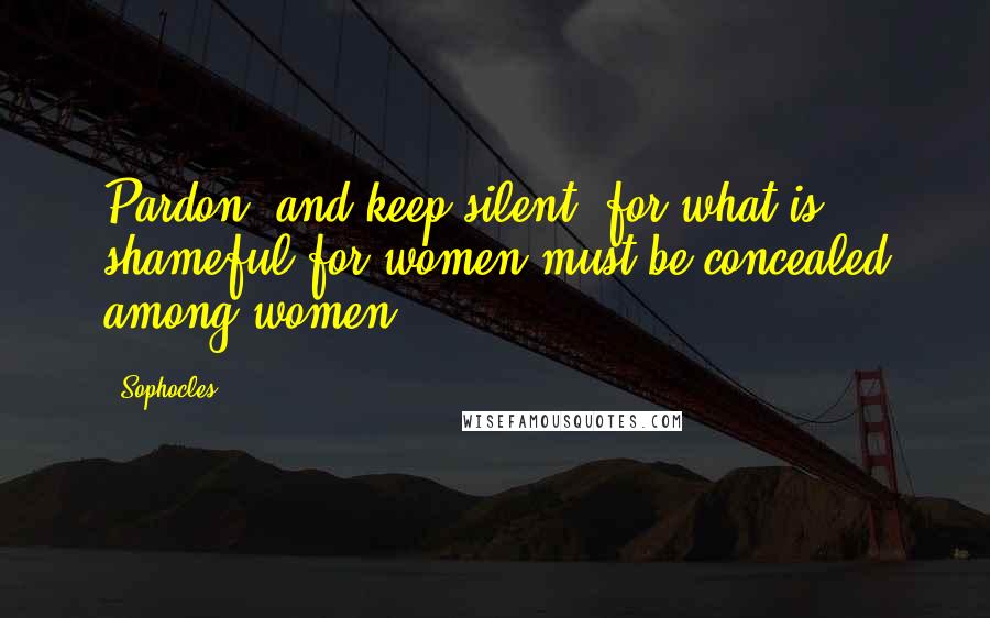 Sophocles Quotes: Pardon, and keep silent, for what is shameful for women must be concealed among women.