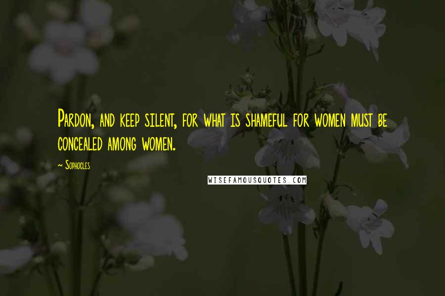 Sophocles Quotes: Pardon, and keep silent, for what is shameful for women must be concealed among women.