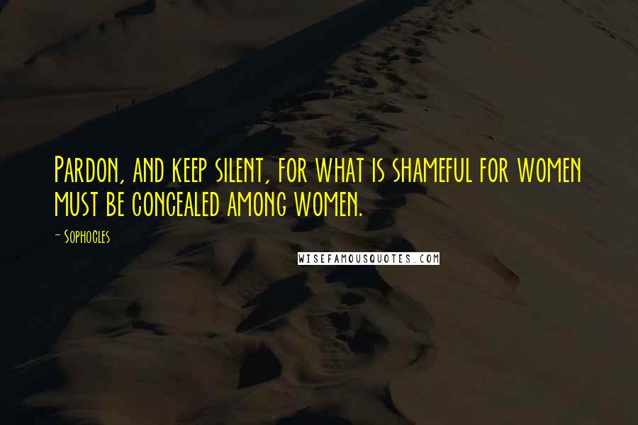 Sophocles Quotes: Pardon, and keep silent, for what is shameful for women must be concealed among women.