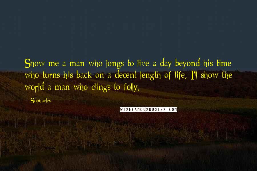 Sophocles Quotes: Show me a man who longs to live a day beyond his time who turns his back on a decent length of life, I'll show the world a man who clings to folly.