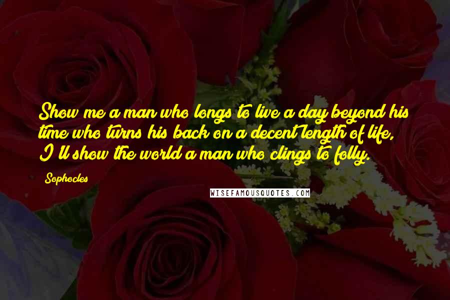 Sophocles Quotes: Show me a man who longs to live a day beyond his time who turns his back on a decent length of life, I'll show the world a man who clings to folly.