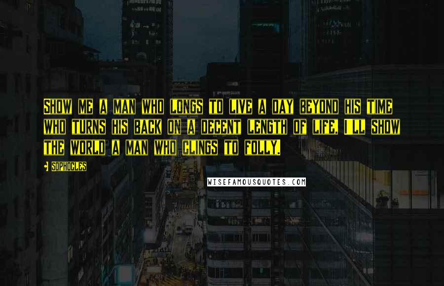 Sophocles Quotes: Show me a man who longs to live a day beyond his time who turns his back on a decent length of life, I'll show the world a man who clings to folly.