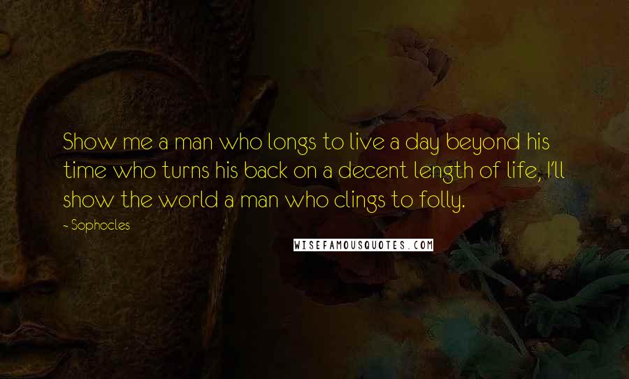 Sophocles Quotes: Show me a man who longs to live a day beyond his time who turns his back on a decent length of life, I'll show the world a man who clings to folly.