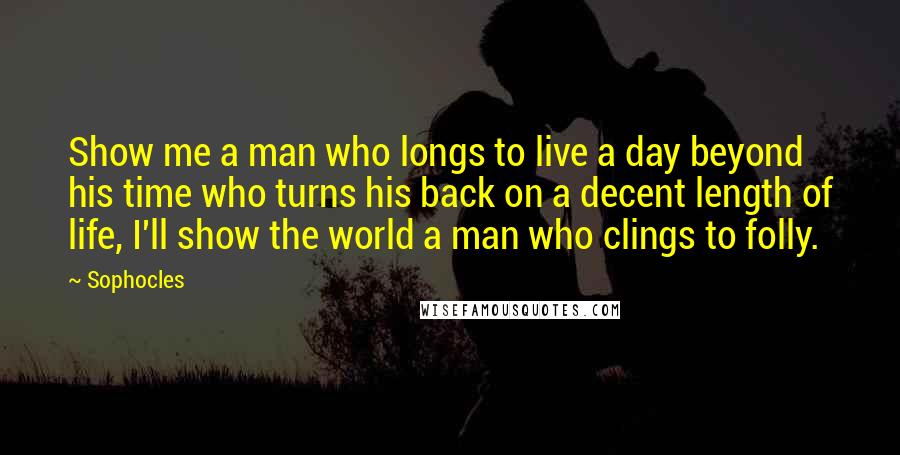 Sophocles Quotes: Show me a man who longs to live a day beyond his time who turns his back on a decent length of life, I'll show the world a man who clings to folly.