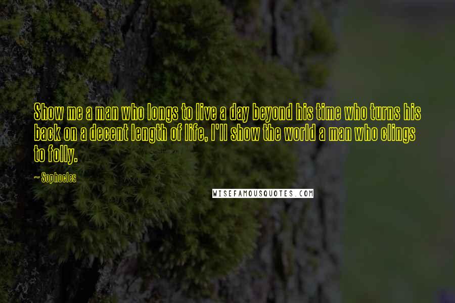 Sophocles Quotes: Show me a man who longs to live a day beyond his time who turns his back on a decent length of life, I'll show the world a man who clings to folly.