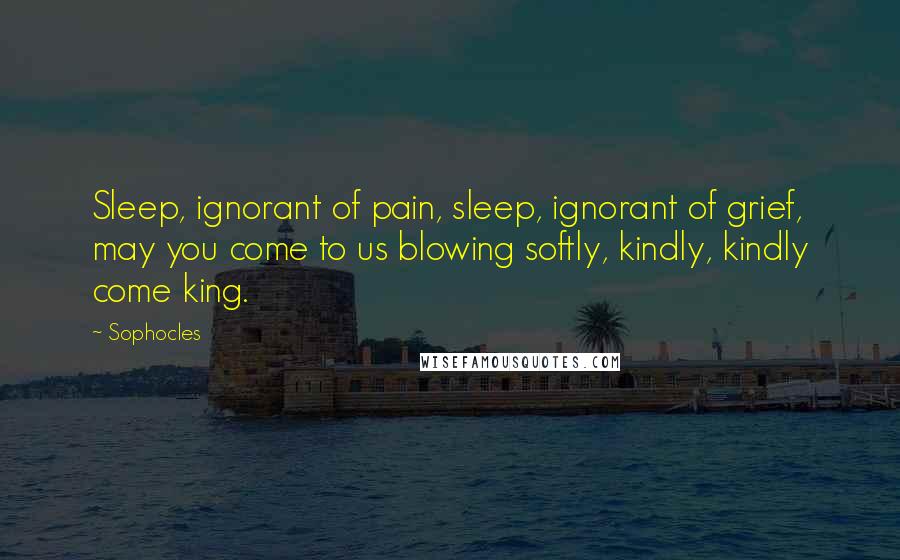 Sophocles Quotes: Sleep, ignorant of pain, sleep, ignorant of grief, may you come to us blowing softly, kindly, kindly come king.