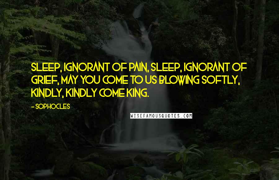 Sophocles Quotes: Sleep, ignorant of pain, sleep, ignorant of grief, may you come to us blowing softly, kindly, kindly come king.