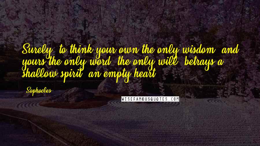 Sophocles Quotes: Surely, to think your own the only wisdom, and yours the only word, the only will, betrays a shallow spirit, an empty heart.