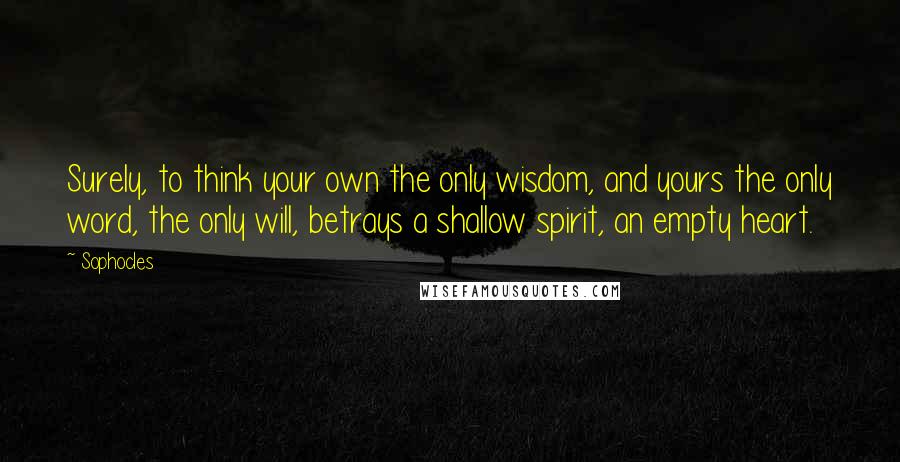 Sophocles Quotes: Surely, to think your own the only wisdom, and yours the only word, the only will, betrays a shallow spirit, an empty heart.