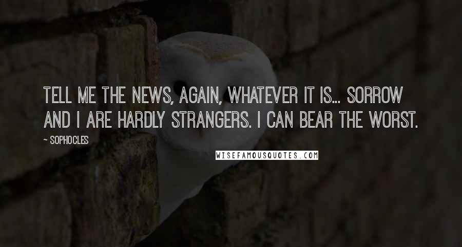 Sophocles Quotes: Tell me the news, again, whatever it is... sorrow and I are hardly strangers. I can bear the worst.