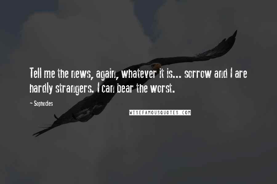 Sophocles Quotes: Tell me the news, again, whatever it is... sorrow and I are hardly strangers. I can bear the worst.