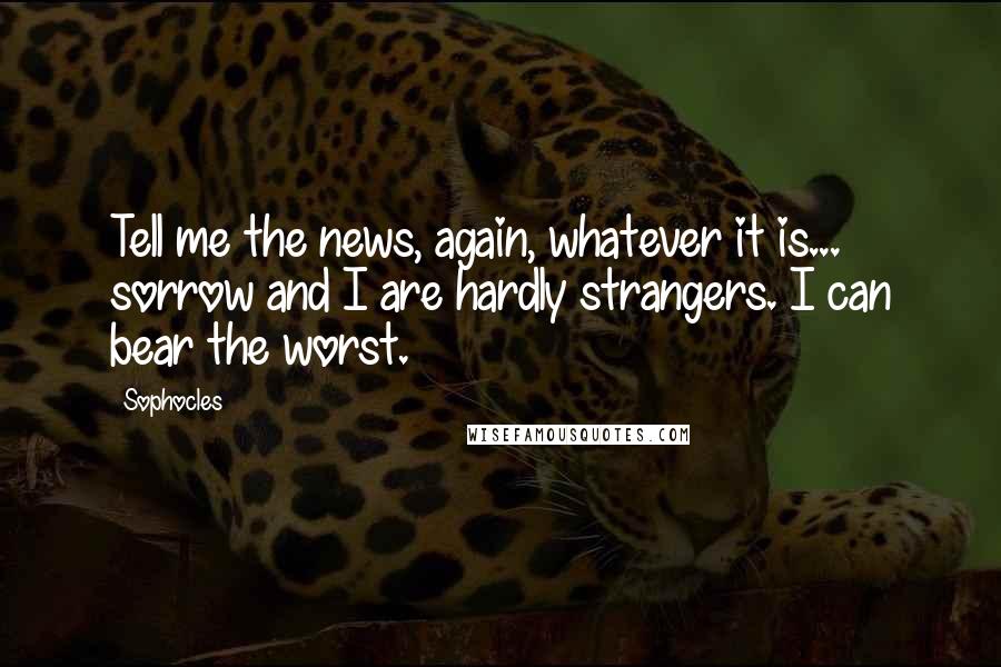 Sophocles Quotes: Tell me the news, again, whatever it is... sorrow and I are hardly strangers. I can bear the worst.