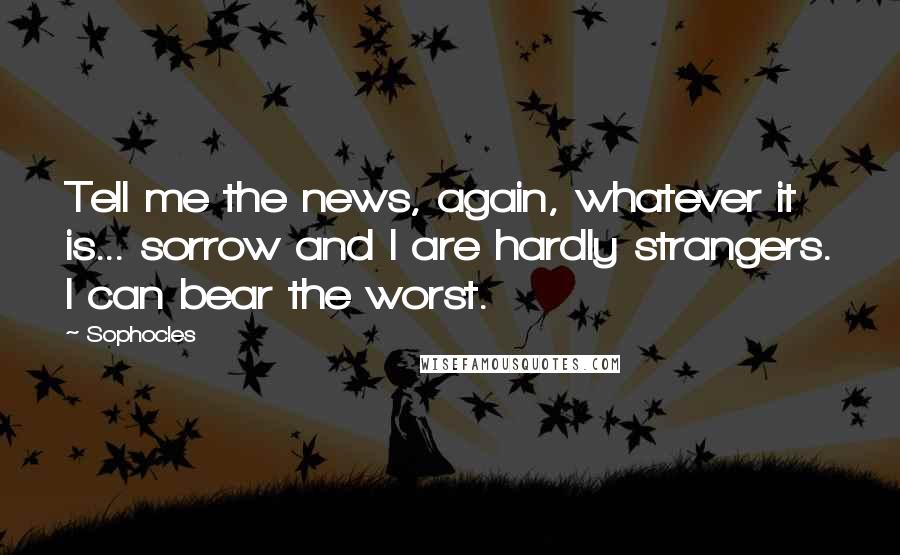 Sophocles Quotes: Tell me the news, again, whatever it is... sorrow and I are hardly strangers. I can bear the worst.