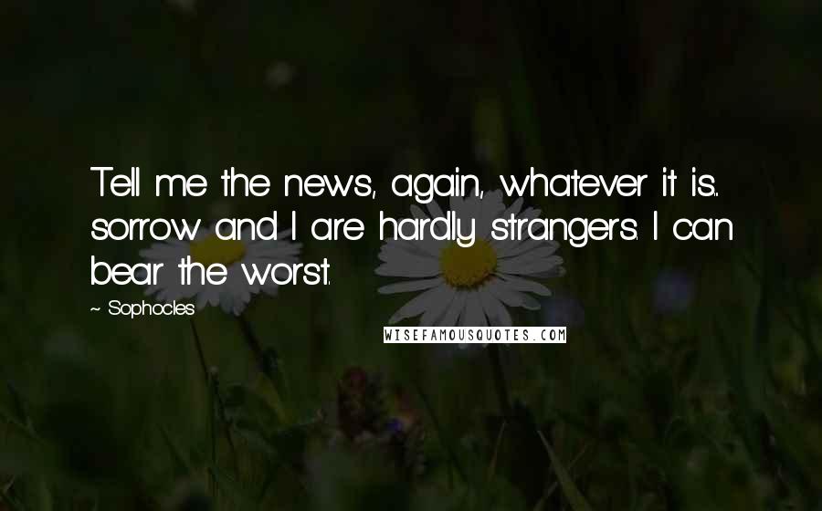 Sophocles Quotes: Tell me the news, again, whatever it is... sorrow and I are hardly strangers. I can bear the worst.