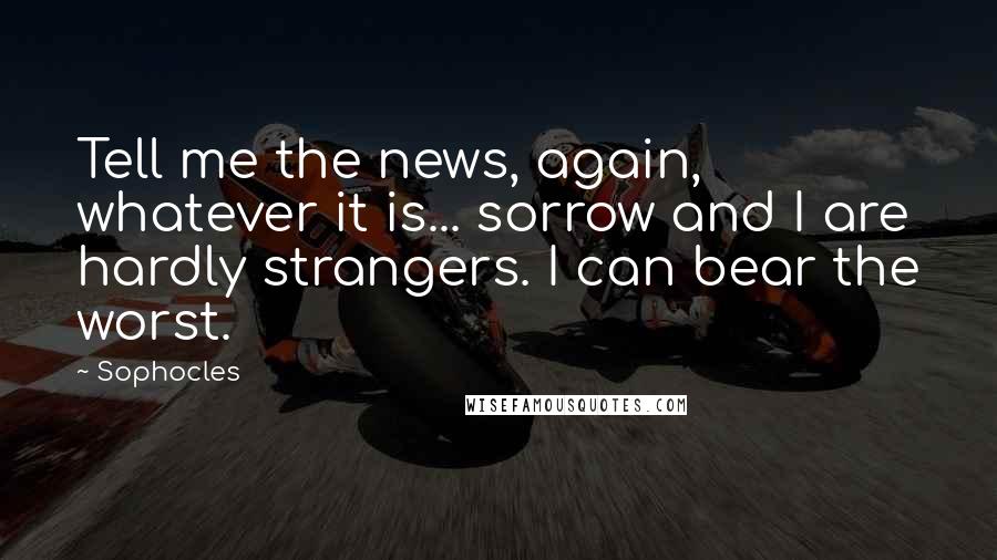 Sophocles Quotes: Tell me the news, again, whatever it is... sorrow and I are hardly strangers. I can bear the worst.