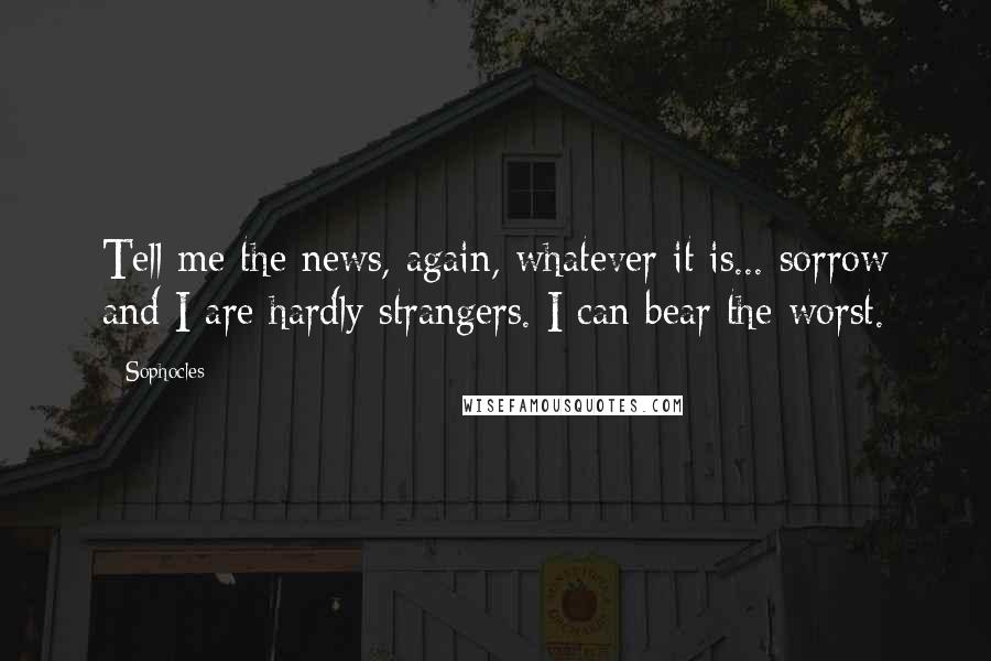 Sophocles Quotes: Tell me the news, again, whatever it is... sorrow and I are hardly strangers. I can bear the worst.