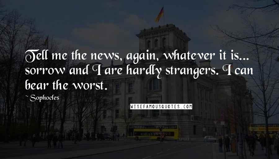 Sophocles Quotes: Tell me the news, again, whatever it is... sorrow and I are hardly strangers. I can bear the worst.