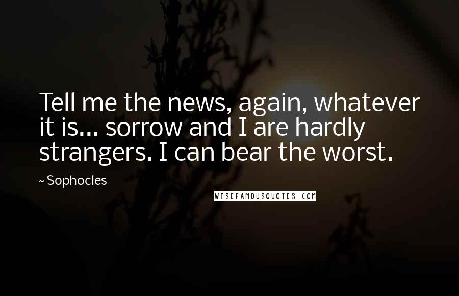 Sophocles Quotes: Tell me the news, again, whatever it is... sorrow and I are hardly strangers. I can bear the worst.