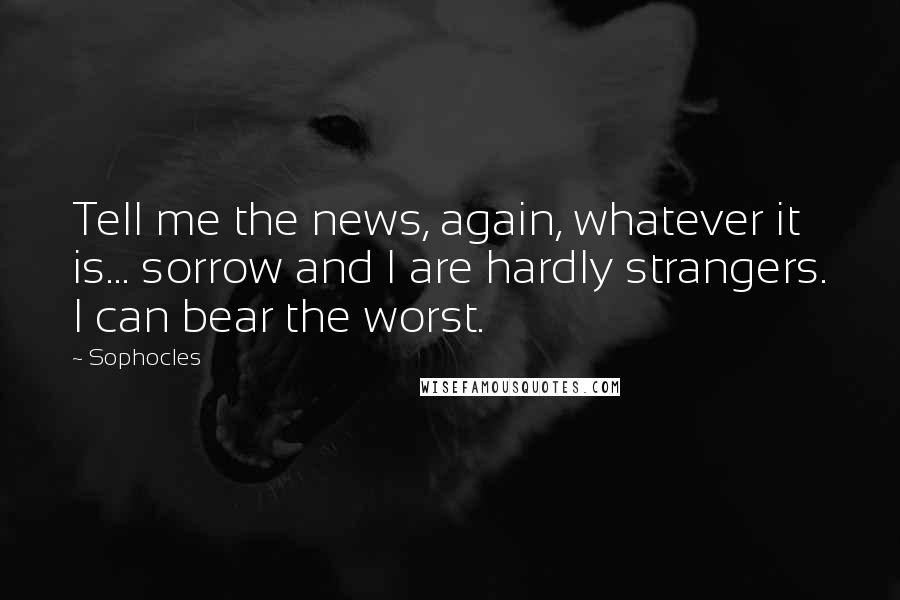Sophocles Quotes: Tell me the news, again, whatever it is... sorrow and I are hardly strangers. I can bear the worst.