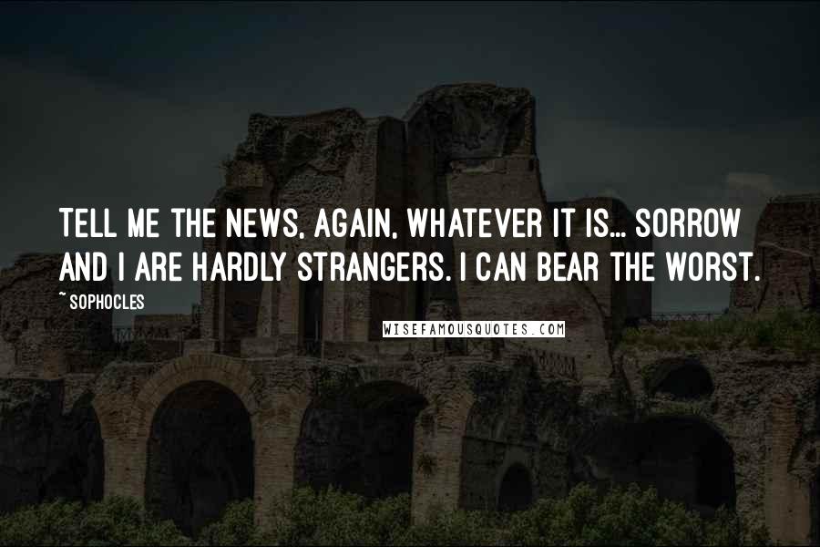 Sophocles Quotes: Tell me the news, again, whatever it is... sorrow and I are hardly strangers. I can bear the worst.