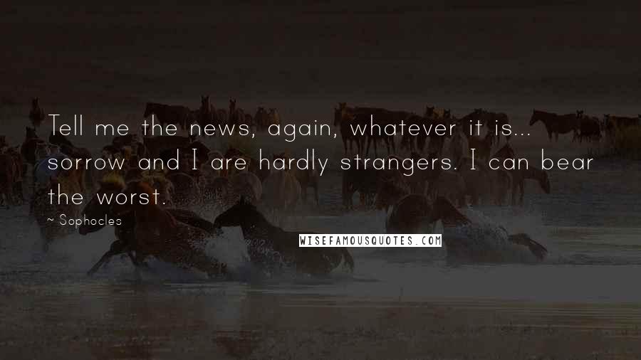 Sophocles Quotes: Tell me the news, again, whatever it is... sorrow and I are hardly strangers. I can bear the worst.